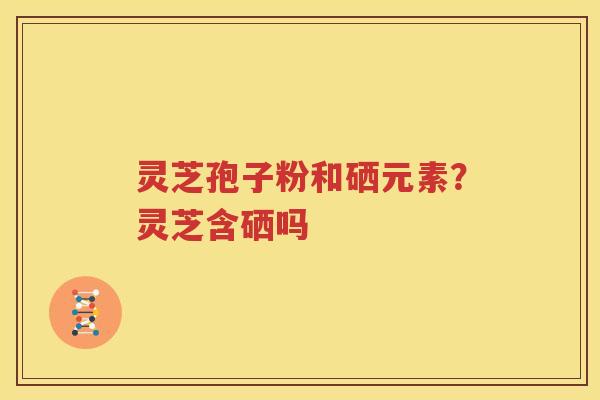 灵芝孢子粉和硒元素？灵芝含硒吗