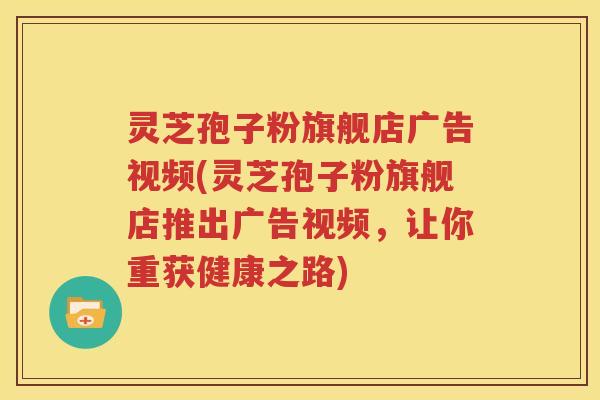 灵芝孢子粉旗舰店广告视频(灵芝孢子粉旗舰店推出广告视频，让你重获健康之路)