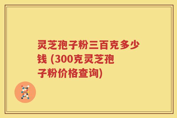 灵芝孢子粉三百克多少钱 (300克灵芝孢子粉价格查询)