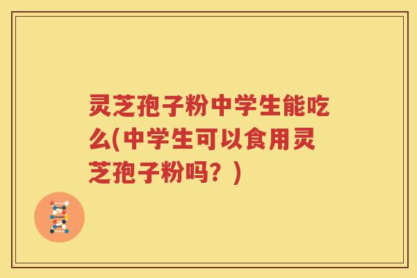 灵芝孢子粉中学生能吃么(中学生可以食用灵芝孢子粉吗？)