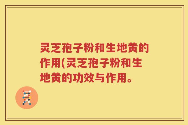 灵芝孢子粉和生地黄的作用(灵芝孢子粉和生地黄的功效与作用。