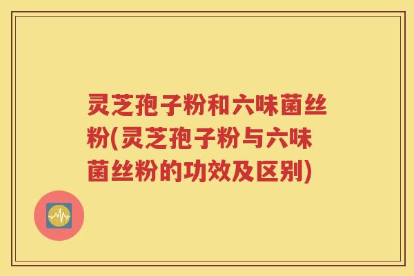 灵芝孢子粉和六味菌丝粉(灵芝孢子粉与六味菌丝粉的功效及区别)