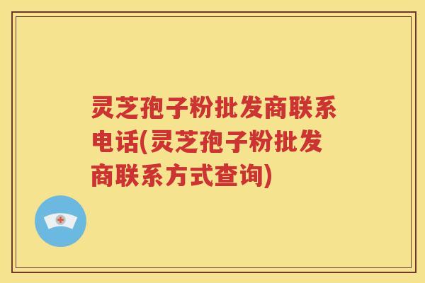 灵芝孢子粉批发商联系电话(灵芝孢子粉批发商联系方式查询)