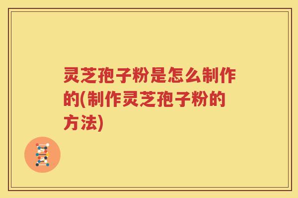 灵芝孢子粉是怎么制作的(制作灵芝孢子粉的方法)