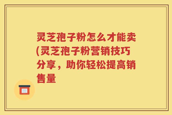 灵芝孢子粉怎么才能卖(灵芝孢子粉营销技巧分享，助你轻松提高销售量