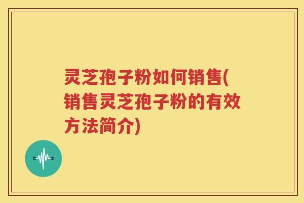 灵芝孢子粉如何销售(销售灵芝孢子粉的有效方法简介)