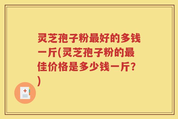 灵芝孢子粉最好的多钱一斤(灵芝孢子粉的最佳价格是多少钱一斤？)