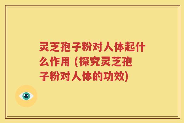 灵芝孢子粉对人体起什么作用 (探究灵芝孢子粉对人体的功效)