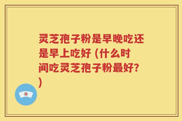 灵芝孢子粉是早晚吃还是早上吃好 (什么时间吃灵芝孢子粉最好？)