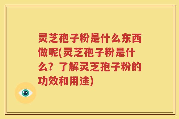 灵芝孢子粉是什么东西做呢(灵芝孢子粉是什么？了解灵芝孢子粉的功效和用途)