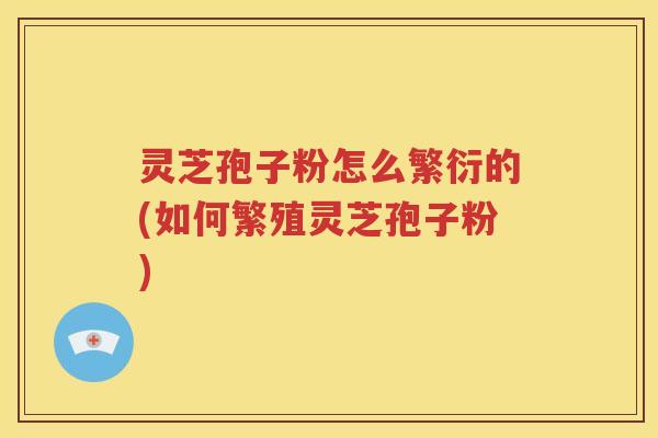 灵芝孢子粉怎么繁衍的(如何繁殖灵芝孢子粉)