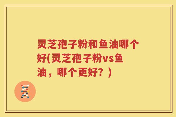 灵芝孢子粉和鱼油哪个好(灵芝孢子粉vs鱼油，哪个更好？)