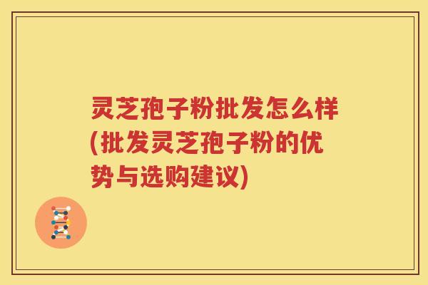 灵芝孢子粉批发怎么样(批发灵芝孢子粉的优势与选购建议)