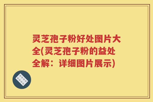 灵芝孢子粉好处图片大全(灵芝孢子粉的益处全解：详细图片展示)