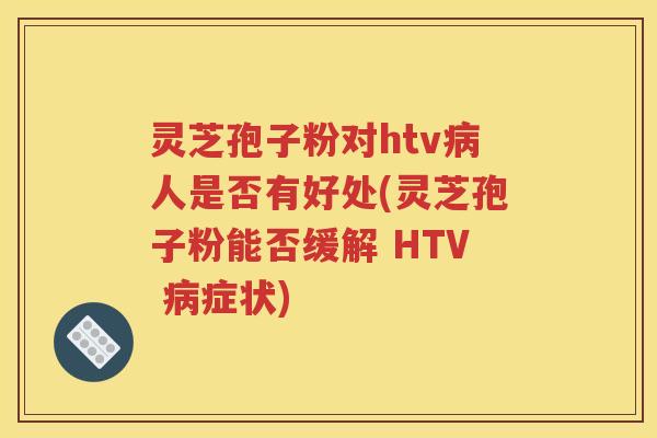 灵芝孢子粉对htv病人是否有好处(灵芝孢子粉能否缓解 HTV 病症状)
