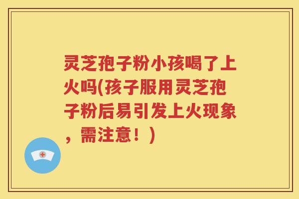 灵芝孢子粉小孩喝了上火吗(孩子服用灵芝孢子粉后易引发上火现象，需注意！)