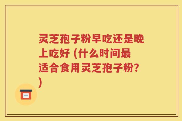 灵芝孢子粉早吃还是晚上吃好 (什么时间最适合食用灵芝孢子粉？)