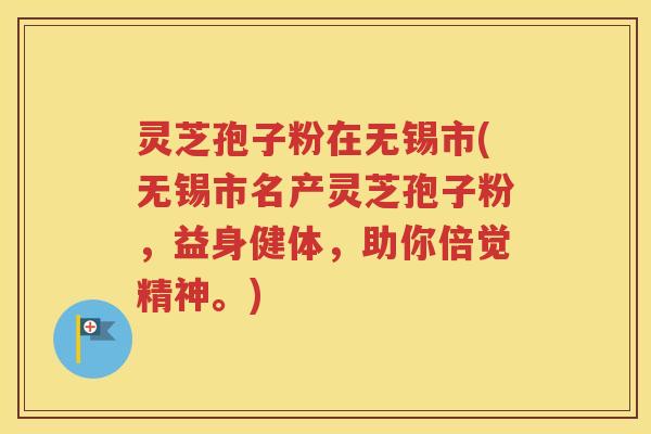 灵芝孢子粉在无锡市(无锡市名产灵芝孢子粉，益身健体，助你倍觉精神。)