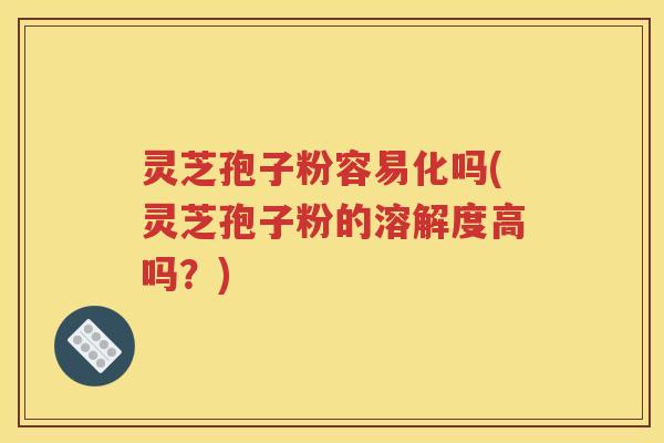 灵芝孢子粉容易化吗(灵芝孢子粉的溶解度高吗？)