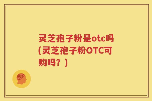灵芝孢子粉是otc吗(灵芝孢子粉OTC可购吗？)