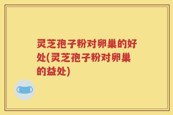 灵芝孢子粉对卵巢的好处(灵芝孢子粉对卵巢的益处)