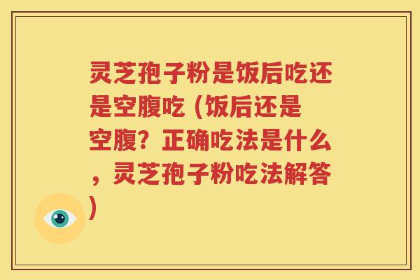 灵芝孢子粉是饭后吃还是空腹吃 (饭后还是空腹？正确吃法是什么，灵芝孢子粉吃法解答)