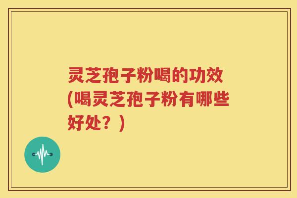 灵芝孢子粉喝的功效 (喝灵芝孢子粉有哪些好处？)