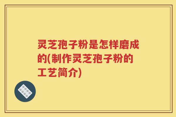 灵芝孢子粉是怎样磨成的(制作灵芝孢子粉的工艺简介)