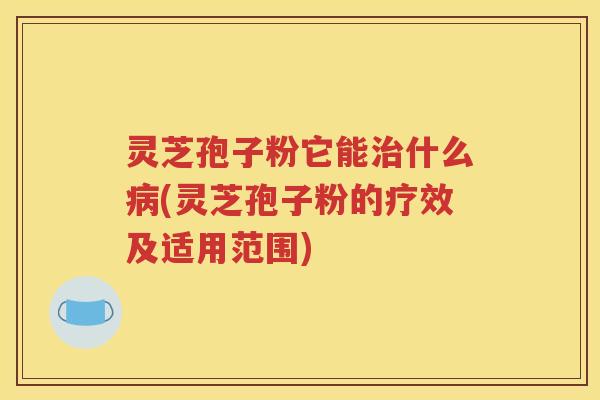 灵芝孢子粉它能治什么病(灵芝孢子粉的疗效及适用范围)
