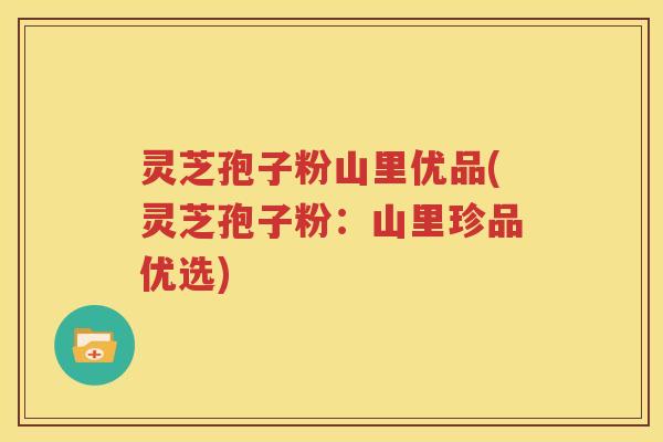 灵芝孢子粉山里优品(灵芝孢子粉：山里珍品优选)