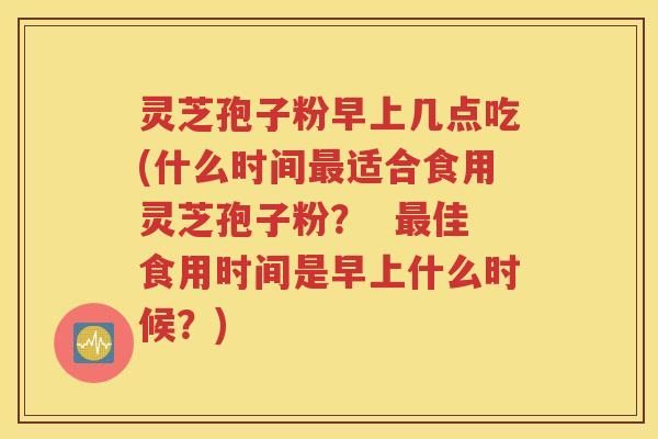 灵芝孢子粉早上几点吃(什么时间最适合食用灵芝孢子粉？  最佳食用时间是早上什么时候？)