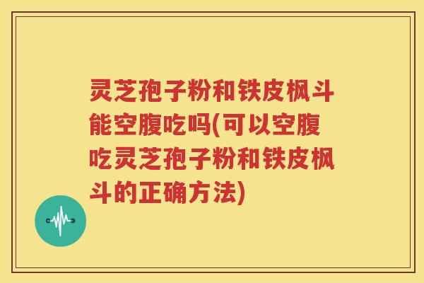 灵芝孢子粉和铁皮枫斗能空腹吃吗(可以空腹吃灵芝孢子粉和铁皮枫斗的正确方法)