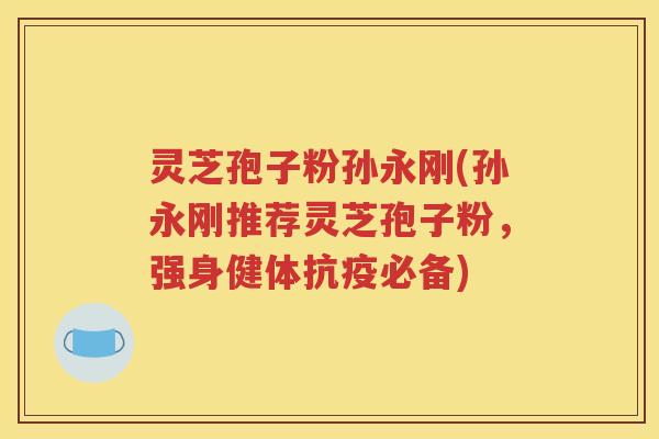 灵芝孢子粉孙永刚(孙永刚推荐灵芝孢子粉，强身健体抗疫必备)