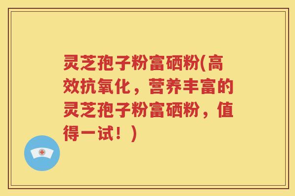 灵芝孢子粉富硒粉(高效抗氧化，营养丰富的灵芝孢子粉富硒粉，值得一试！)