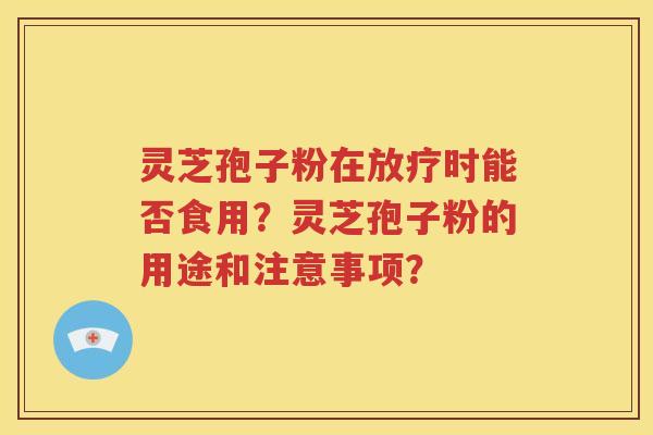 灵芝孢子粉在放疗时能否食用？灵芝孢子粉的用途和注意事项？