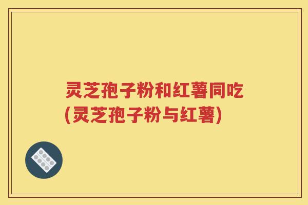 灵芝孢子粉和红薯同吃(灵芝孢子粉与红薯)
