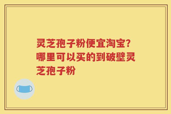 灵芝孢子粉便宜淘宝？哪里可以买的到破壁灵芝孢子粉