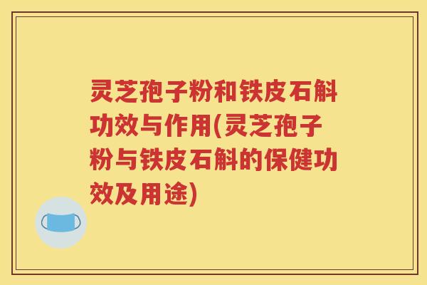 灵芝孢子粉和铁皮石斛功效与作用(灵芝孢子粉与铁皮石斛的保健功效及用途)