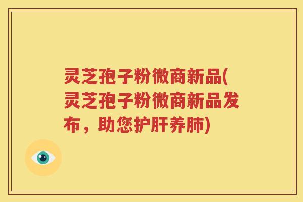 灵芝孢子粉微商新品(灵芝孢子粉微商新品发布，助您护肝养肺)