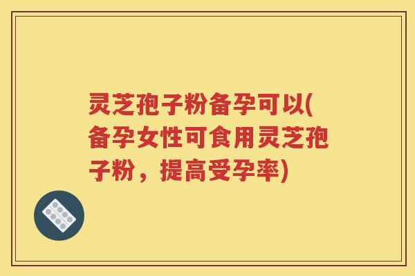 灵芝孢子粉备孕可以(备孕女性可食用灵芝孢子粉，提高受孕率)