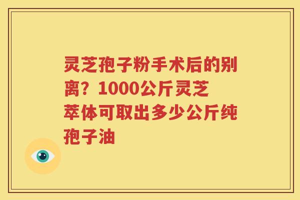 灵芝孢子粉手术后的别离？1000公斤灵芝萃体可取出多少公斤纯孢子油