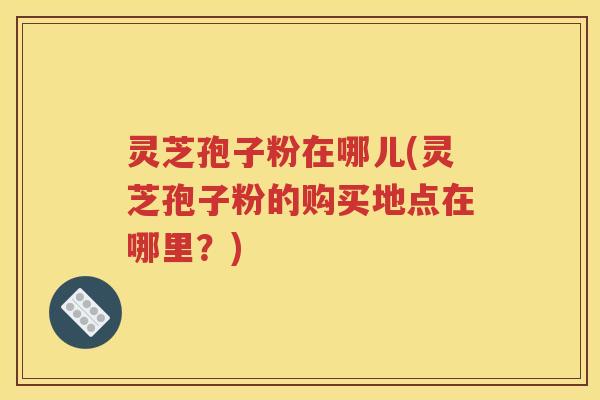 灵芝孢子粉在哪儿(灵芝孢子粉的购买地点在哪里？)