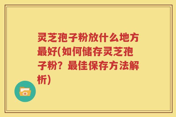 灵芝孢子粉放什么地方最好(如何储存灵芝孢子粉？最佳保存方法解析)