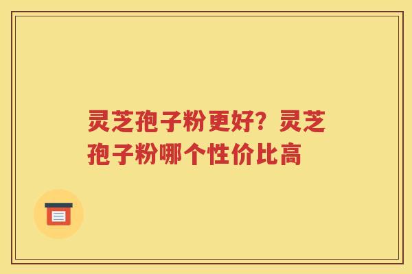 灵芝孢子粉更好？灵芝孢子粉哪个性价比高