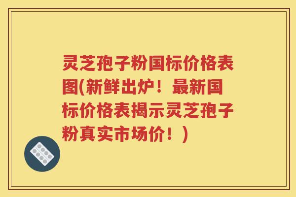 灵芝孢子粉国标价格表图(新鲜出炉！最新国标价格表揭示灵芝孢子粉真实市场价！)