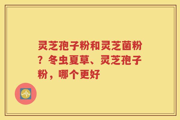灵芝孢子粉和灵芝菌粉？冬虫夏草、灵芝孢子粉，哪个更好