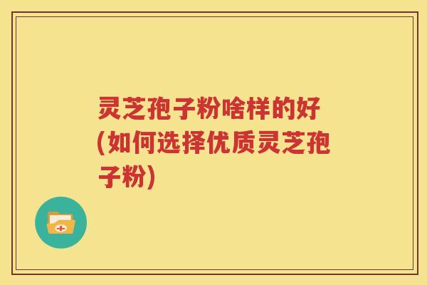 灵芝孢子粉啥样的好 (如何选择优质灵芝孢子粉)