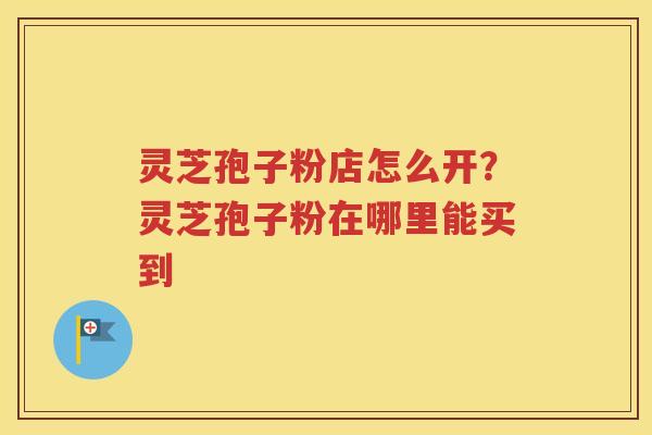 灵芝孢子粉店怎么开？灵芝孢子粉在哪里能买到