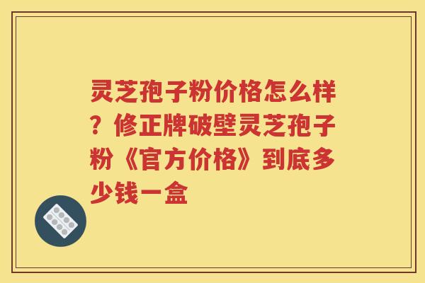 灵芝孢子粉价格怎么样？修正牌破壁灵芝孢子粉《官方价格》到底多少钱一盒