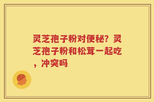 灵芝孢子粉对便秘？灵芝孢子粉和松茸一起吃，冲突吗